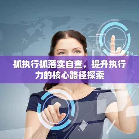 抓执行抓落实自查,提升执行力的核心路径探索