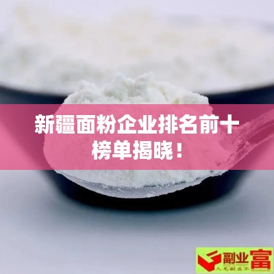 新疆面粉企业排名前十榜单揭晓!