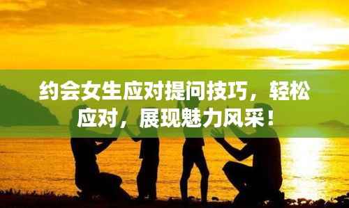 约会女生应对提问技巧,轻松应对,展现魅力风采!