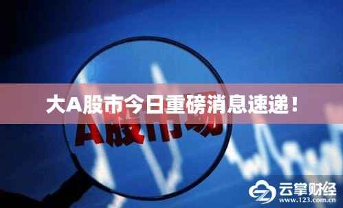 大A股市今日重磅消息速递!