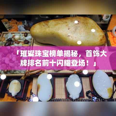 「璀璨珠宝榜单揭秘,首饰大牌排名前十闪耀登场!」