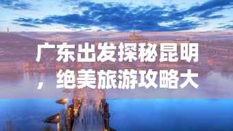 广东出发探秘昆明,绝美旅游攻略大揭秘!
