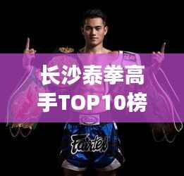 长沙泰拳高手TOP10榜单揭秘,探寻泰拳精英的聚集地